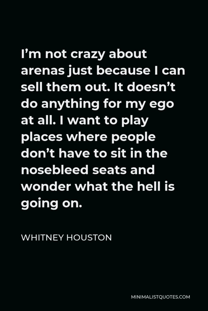 Whitney Houston Quote - I’m not crazy about arenas just because I can sell them out. It doesn’t do anything for my ego at all. I want to play places where people don’t have to sit in the nosebleed seats and wonder what the hell is going on.