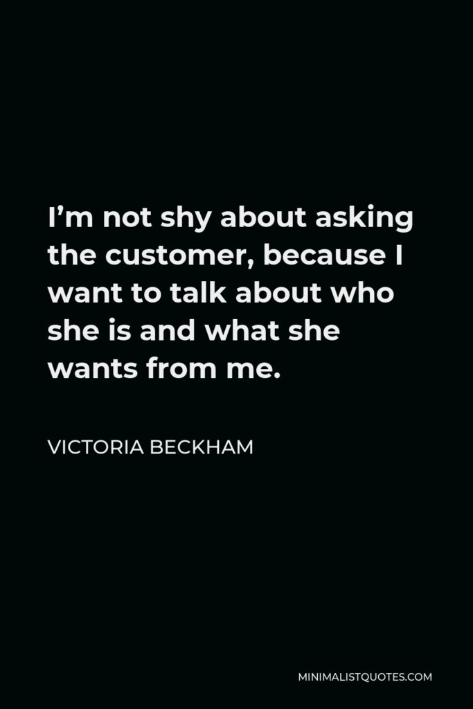 Victoria Beckham Quote - I’m not shy about asking the customer, because I want to talk about who she is and what she wants from me.