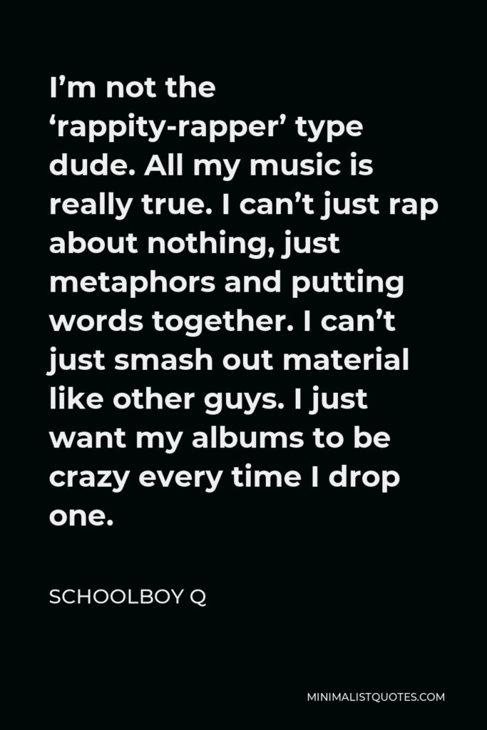ScHoolboy Q Quote - I’m not the ‘rappity-rapper’ type dude. All my music is really true. I can’t just rap about nothing, just metaphors and putting words together. I can’t just smash out material like other guys. I just want my albums to be crazy every time I drop one.