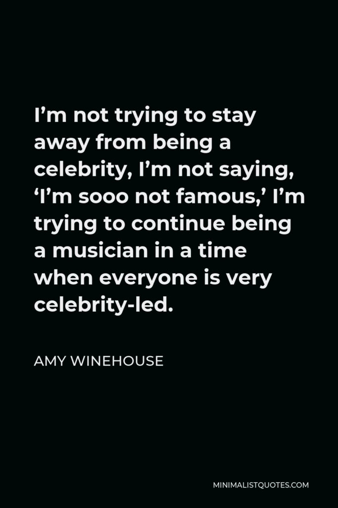 Amy Winehouse Quote - I’m not trying to stay away from being a celebrity, I’m not saying, ‘I’m sooo not famous,’ I’m trying to continue being a musician in a time when everyone is very celebrity-led.
