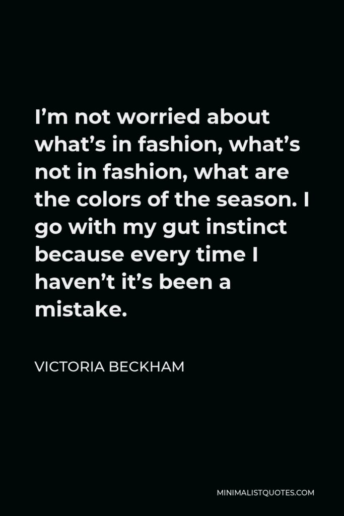 Victoria Beckham Quote - I’m not worried about what’s in fashion, what’s not in fashion, what are the colors of the season. I go with my gut instinct because every time I haven’t it’s been a mistake.