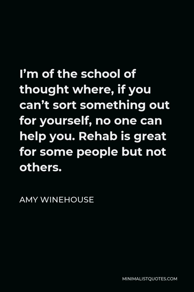 Amy Winehouse Quote - I’m of the school of thought where, if you can’t sort something out for yourself, no one can help you. Rehab is great for some people but not others.