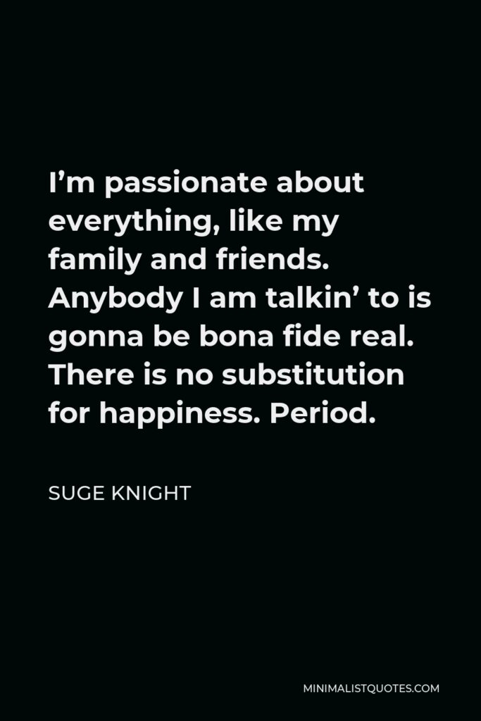 Suge Knight Quote - I’m passionate about everything, like my family and friends. Anybody I am talkin’ to is gonna be bona fide real. There is no substitution for happiness. Period.