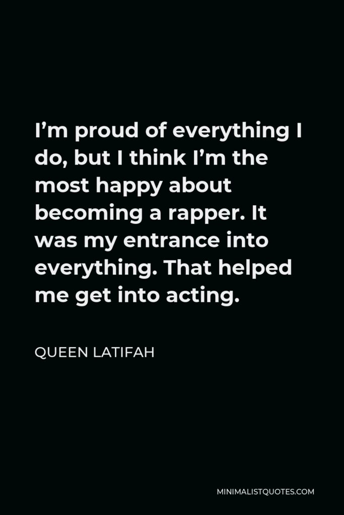 Queen Latifah Quote - I’m proud of everything I do, but I think I’m the most happy about becoming a rapper. It was my entrance into everything. That helped me get into acting.