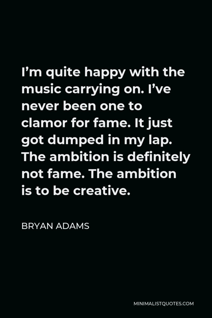 Bryan Adams Quote - I’m quite happy with the music carrying on. I’ve never been one to clamor for fame. It just got dumped in my lap. The ambition is definitely not fame. The ambition is to be creative.