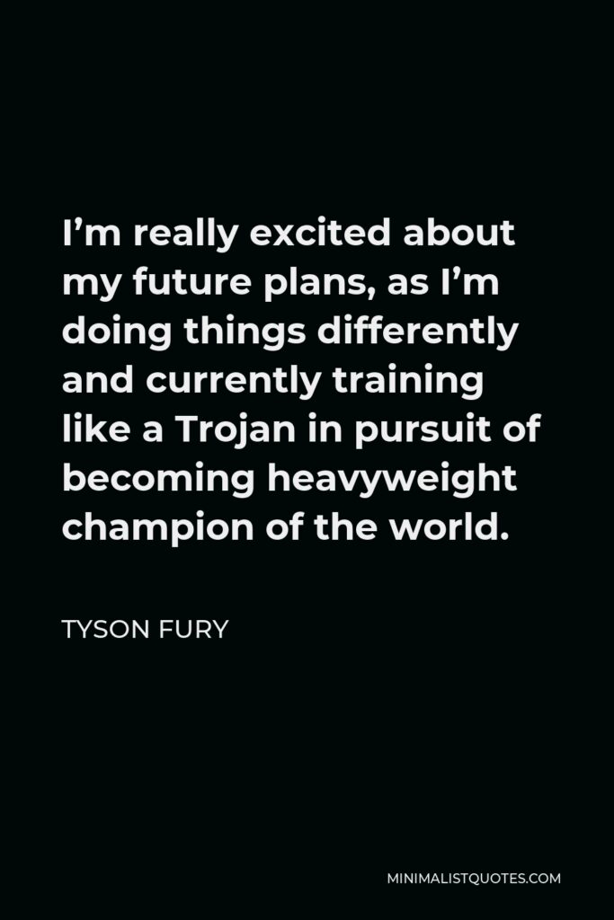 Tyson Fury Quote - I’m really excited about my future plans, as I’m doing things differently and currently training like a Trojan in pursuit of becoming heavyweight champion of the world.