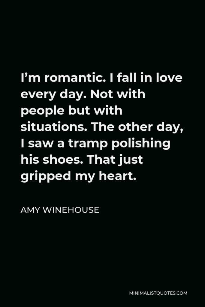 Amy Winehouse Quote - I’m romantic. I fall in love every day. Not with people but with situations. The other day, I saw a tramp polishing his shoes. That just gripped my heart.