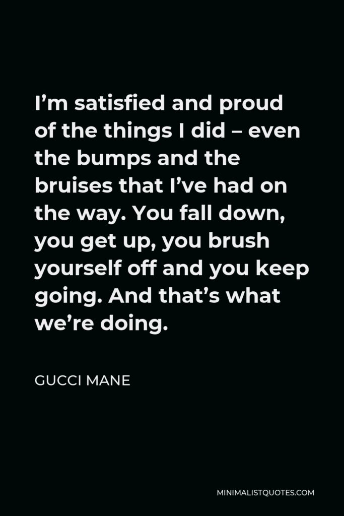 Gucci Mane Quote - I’m satisfied and proud of the things I did – even the bumps and the bruises that I’ve had on the way. You fall down, you get up, you brush yourself off and you keep going. And that’s what we’re doing.