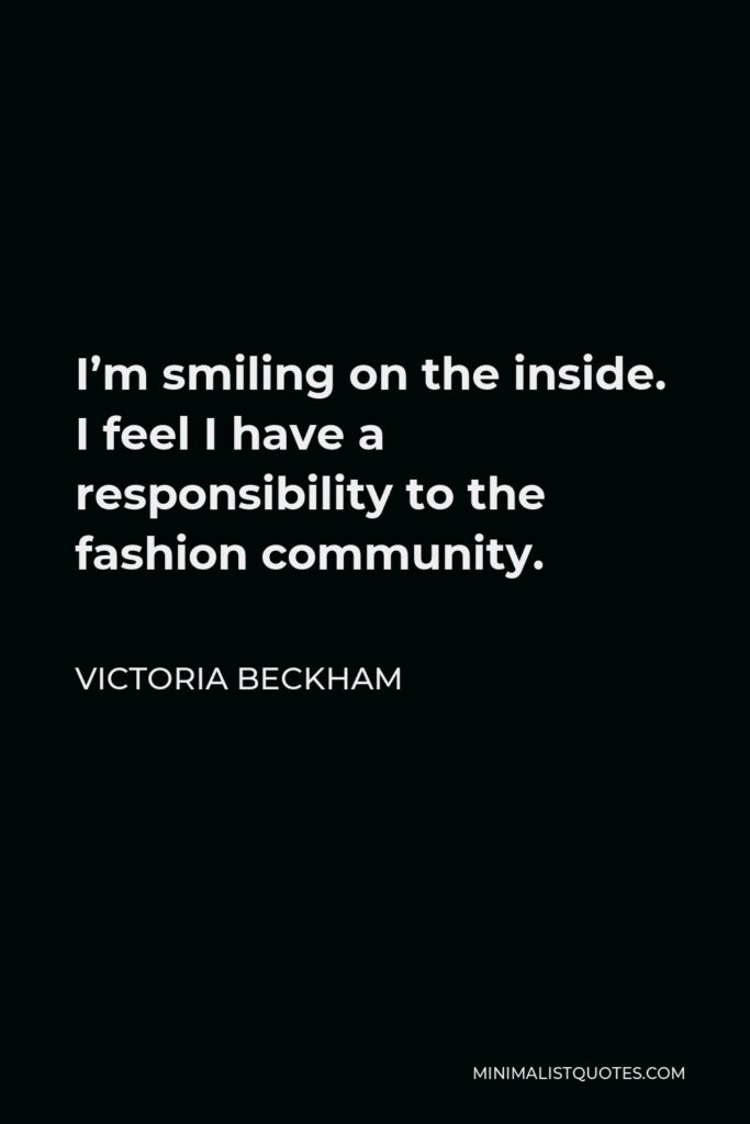 Victoria Beckham Quote - I’m smiling on the inside. I feel I have a responsibility to the fashion community.