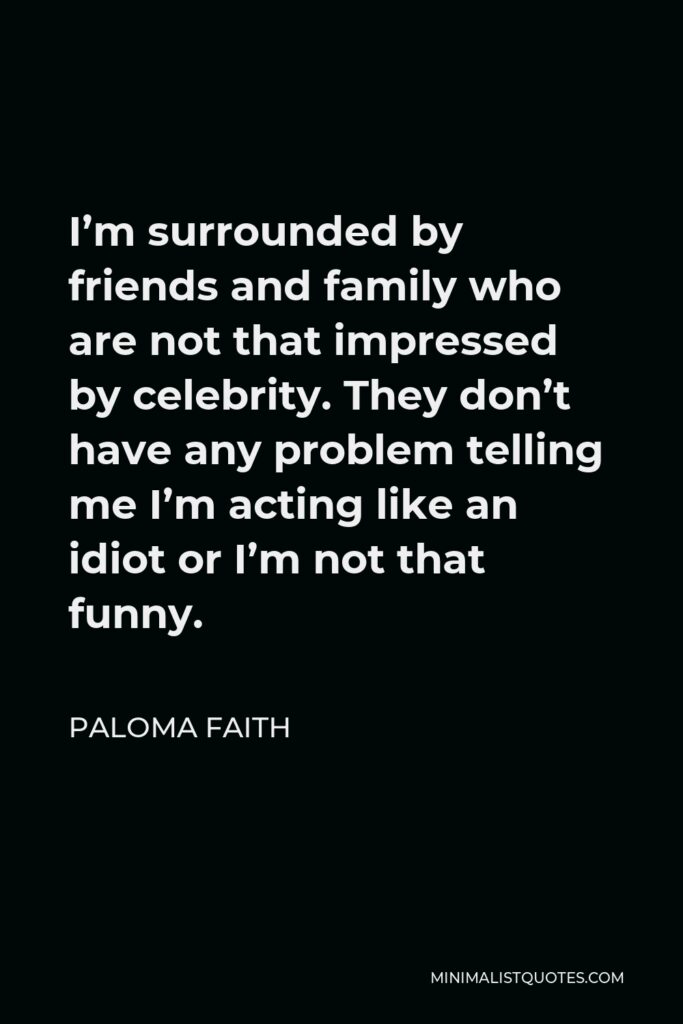Paloma Faith Quote - I’m surrounded by friends and family who are not that impressed by celebrity. They don’t have any problem telling me I’m acting like an idiot or I’m not that funny.