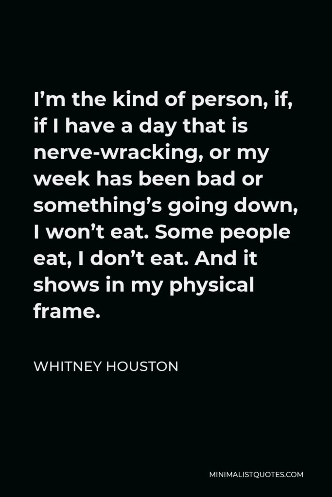 Whitney Houston Quote - I’m the kind of person, if, if I have a day that is nerve-wracking, or my week has been bad or something’s going down, I won’t eat. Some people eat, I don’t eat. And it shows in my physical frame.