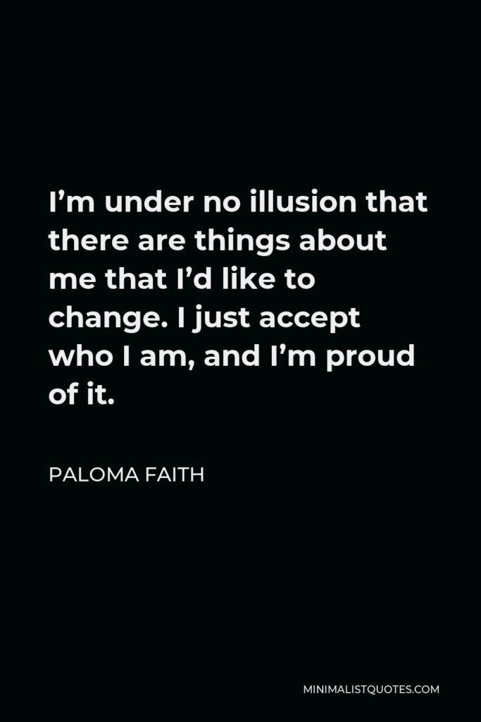 Paloma Faith Quote - I’m under no illusion that there are things about me that I’d like to change. I just accept who I am, and I’m proud of it.