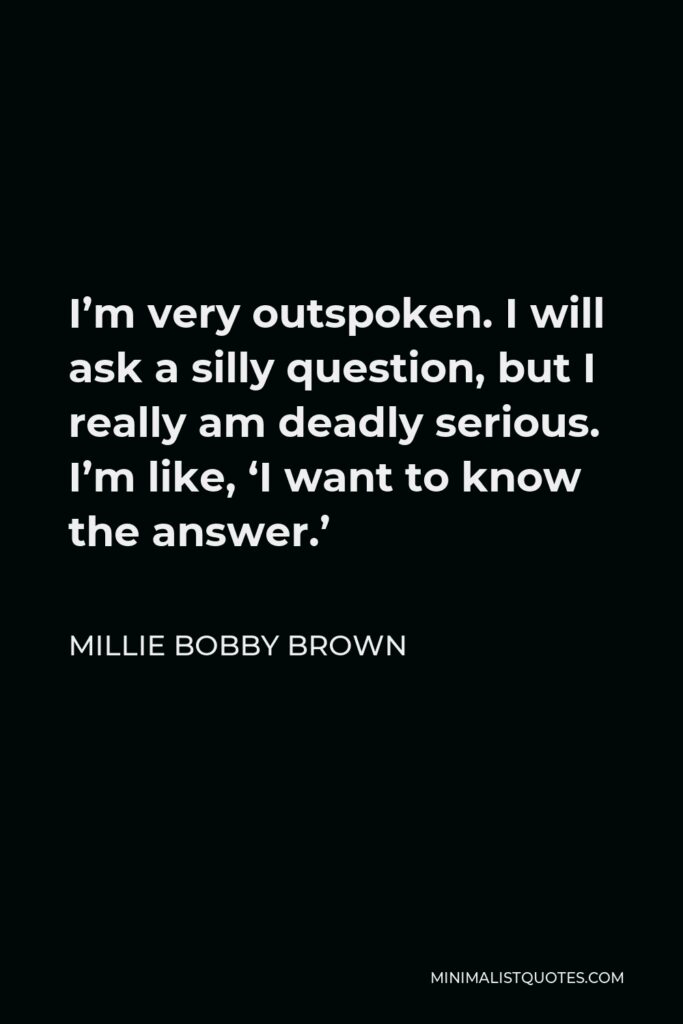 Millie Bobby Brown Quote - I’m very outspoken. I will ask a silly question, but I really am deadly serious. I’m like, ‘I want to know the answer.’