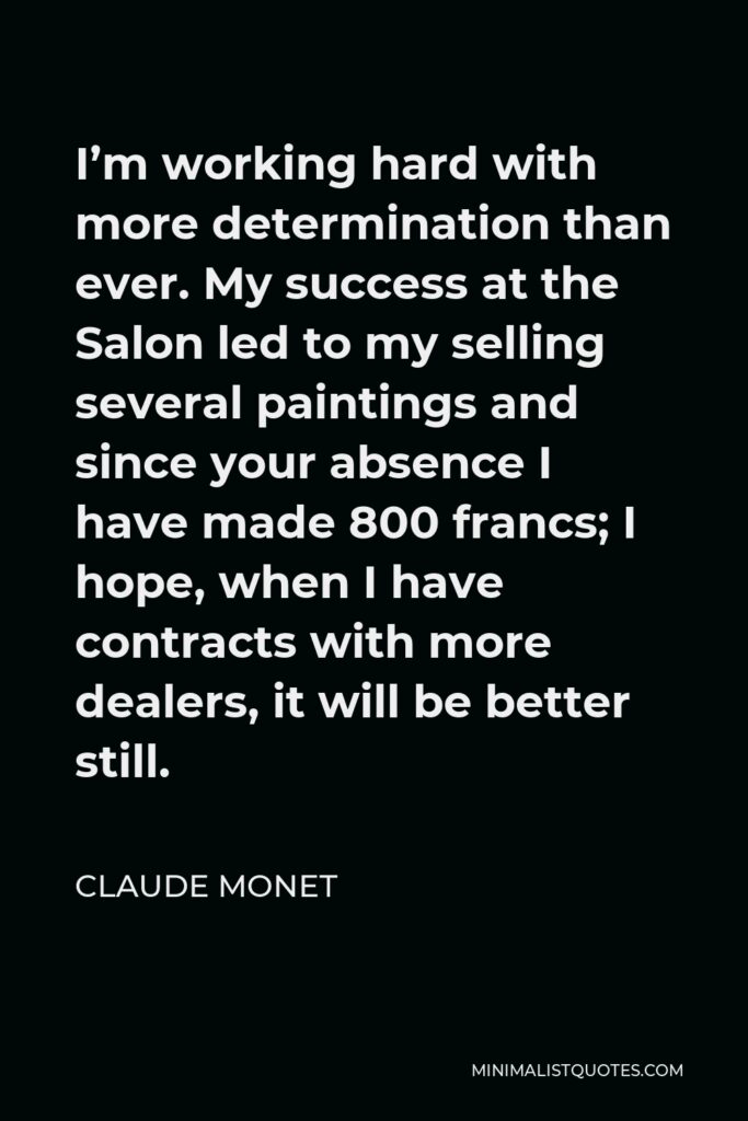 Claude Monet Quote - I’m working hard with more determination than ever. My success at the Salon led to my selling several paintings and since your absence I have made 800 francs; I hope, when I have contracts with more dealers, it will be better still.