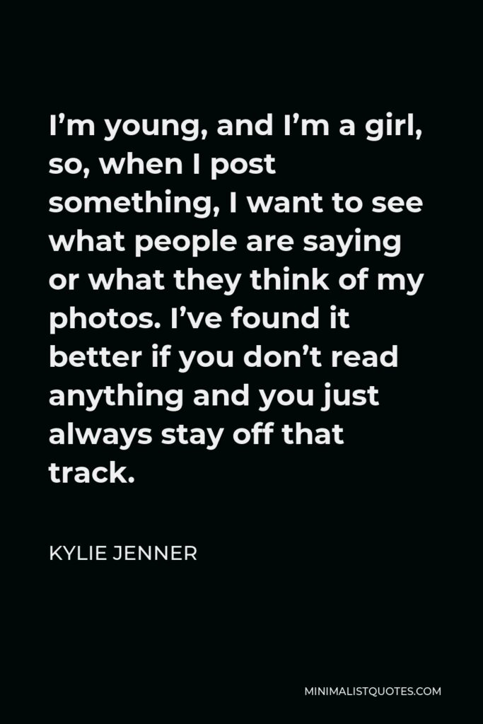 Kylie Jenner Quote - I’m young, and I’m a girl, so, when I post something, I want to see what people are saying or what they think of my photos. I’ve found it better if you don’t read anything and you just always stay off that track.