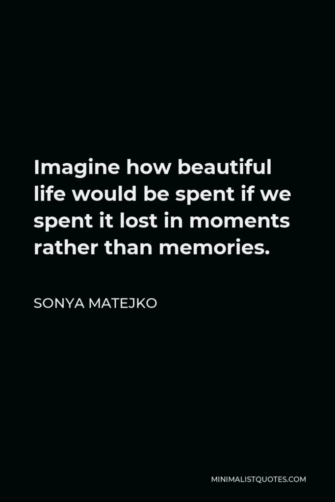 Sonya Matejko Quote - Imagine how beautiful life would be spent if we spent it lost in moments rather than memories.