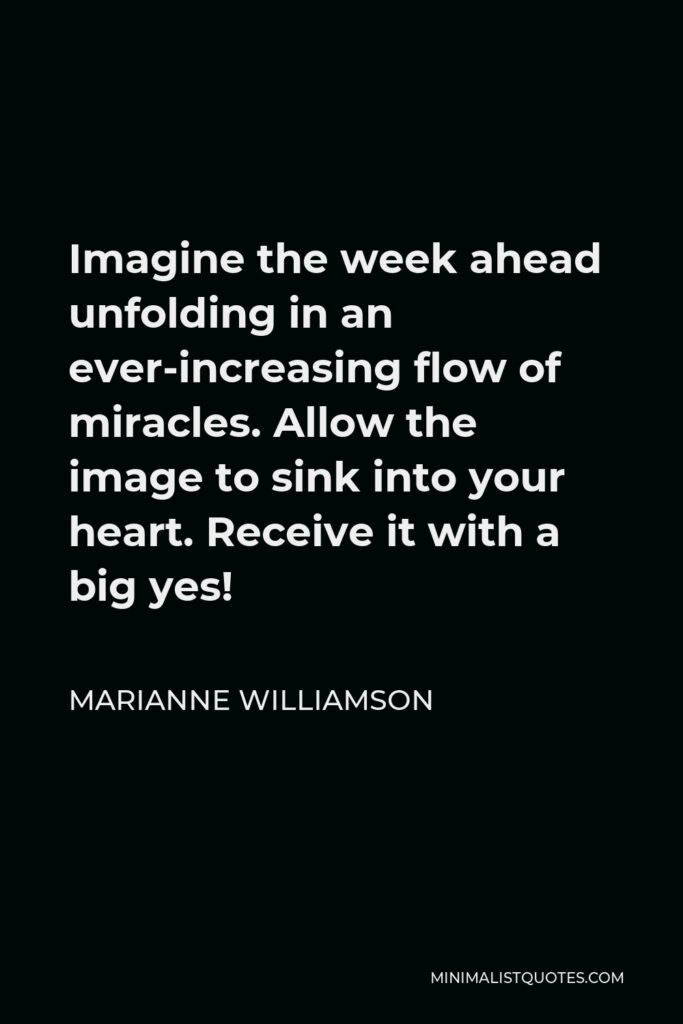 Marianne Williamson Quote - Imagine the week ahead unfolding in an ever-increasing flow of miracles. Allow the image to sink into your heart. Receive it with a big yes!