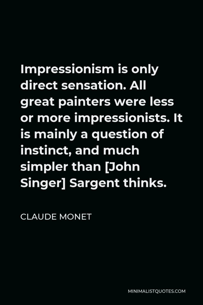 Claude Monet Quote - Impressionism is only direct sensation. All great painters were less or more impressionists. It is mainly a question of instinct, and much simpler than [John Singer] Sargent thinks.