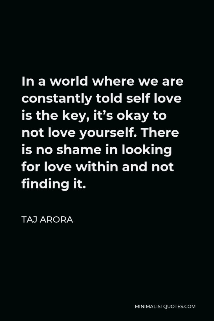 Taj Arora Quote - In a world where we are constantly told self love is the key, it’s okay to not love yourself. There is no shame in looking for love within and not finding it.
