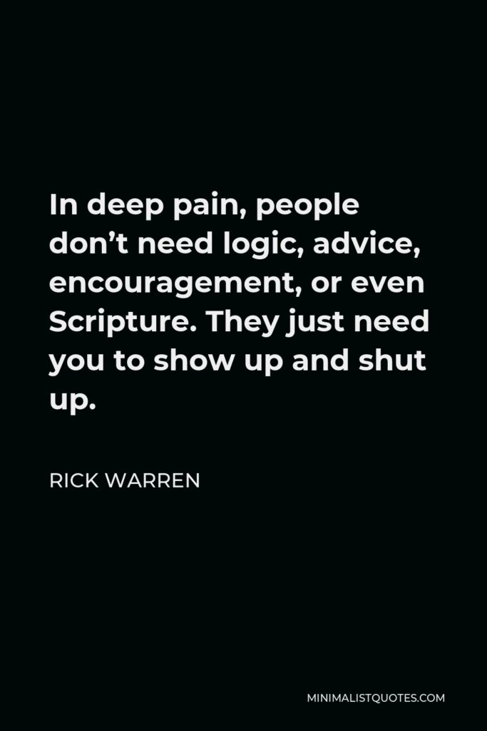 Rick Warren Quote - In deep pain, people don’t need logic, advice, encouragement, or even Scripture. They just need you to show up and shut up.