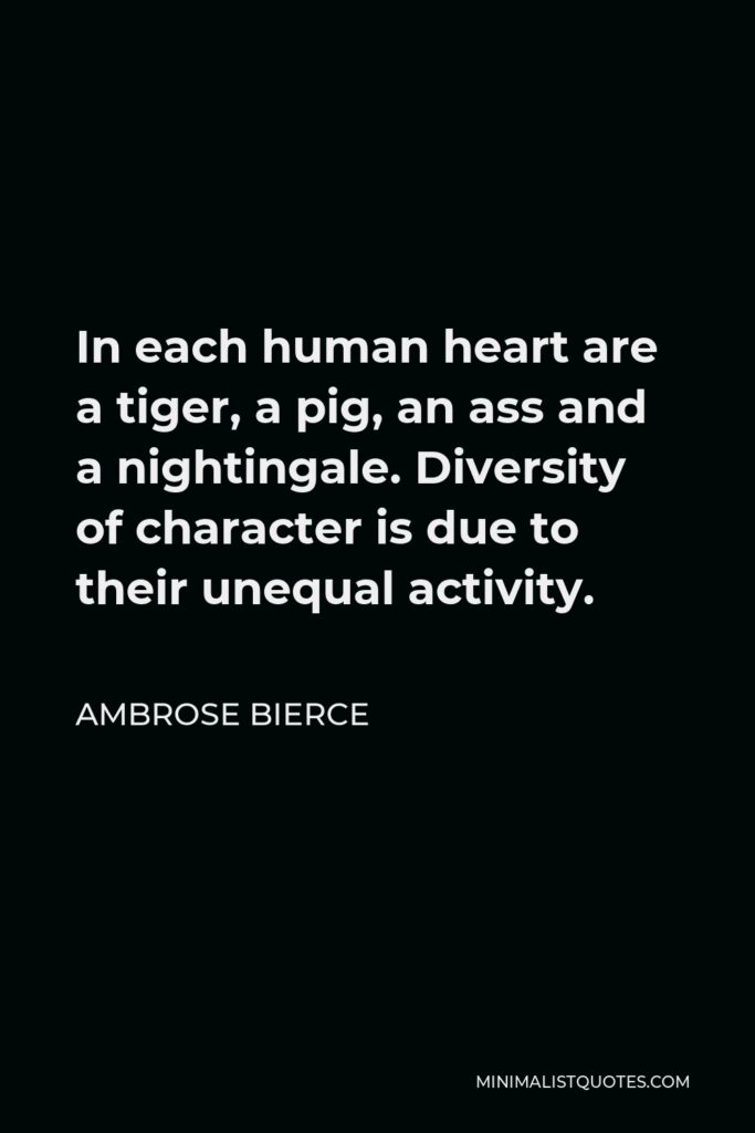 Ambrose Bierce Quote - In each human heart are a tiger, a pig, an ass and a nightingale. Diversity of character is due to their unequal activity.