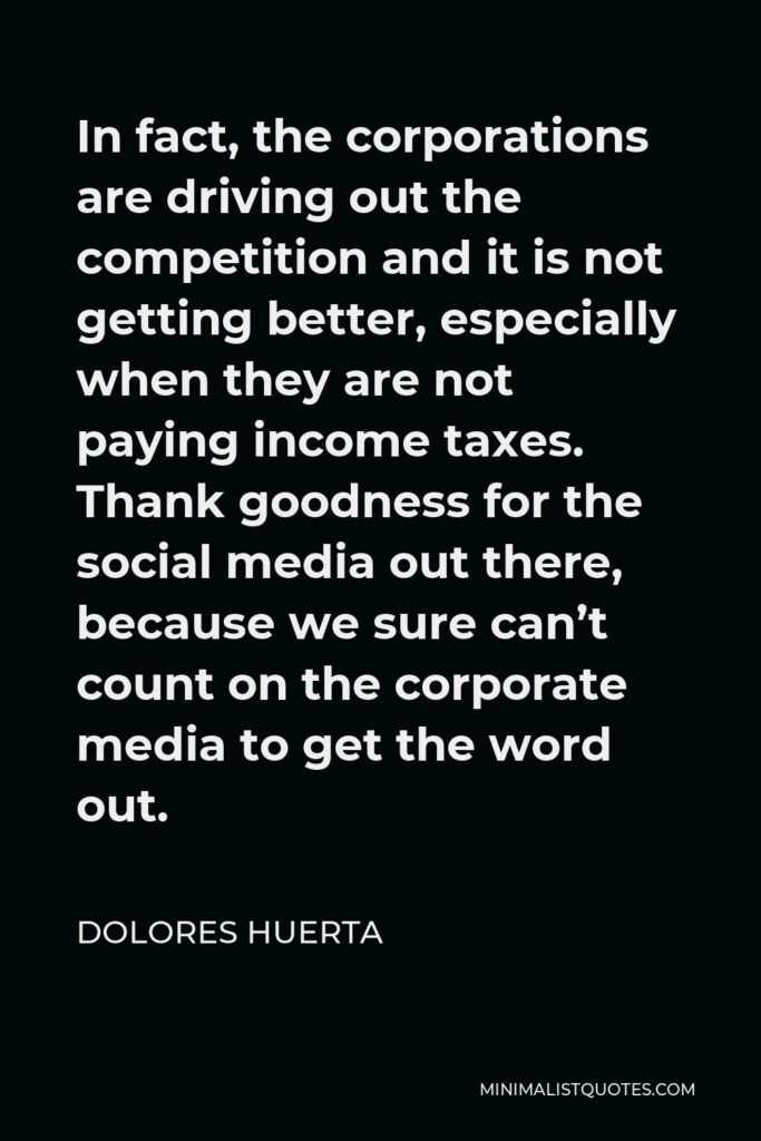 Dolores Huerta Quote - In fact, the corporations are driving out the competition and it is not getting better, especially when they are not paying income taxes. Thank goodness for the social media out there, because we sure can’t count on the corporate media to get the word out.
