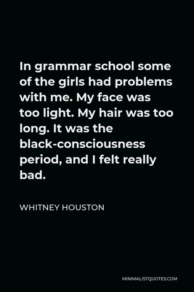Whitney Houston Quote - In grammar school some of the girls had problems with me. My face was too light. My hair was too long. It was the black-consciousness period, and I felt really bad.