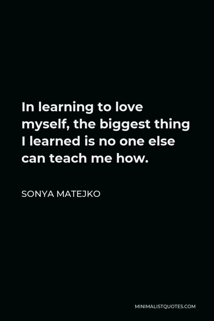Sonya Matejko Quote - In learning to love myself, the biggest thing I learned is no one else can teach me how.