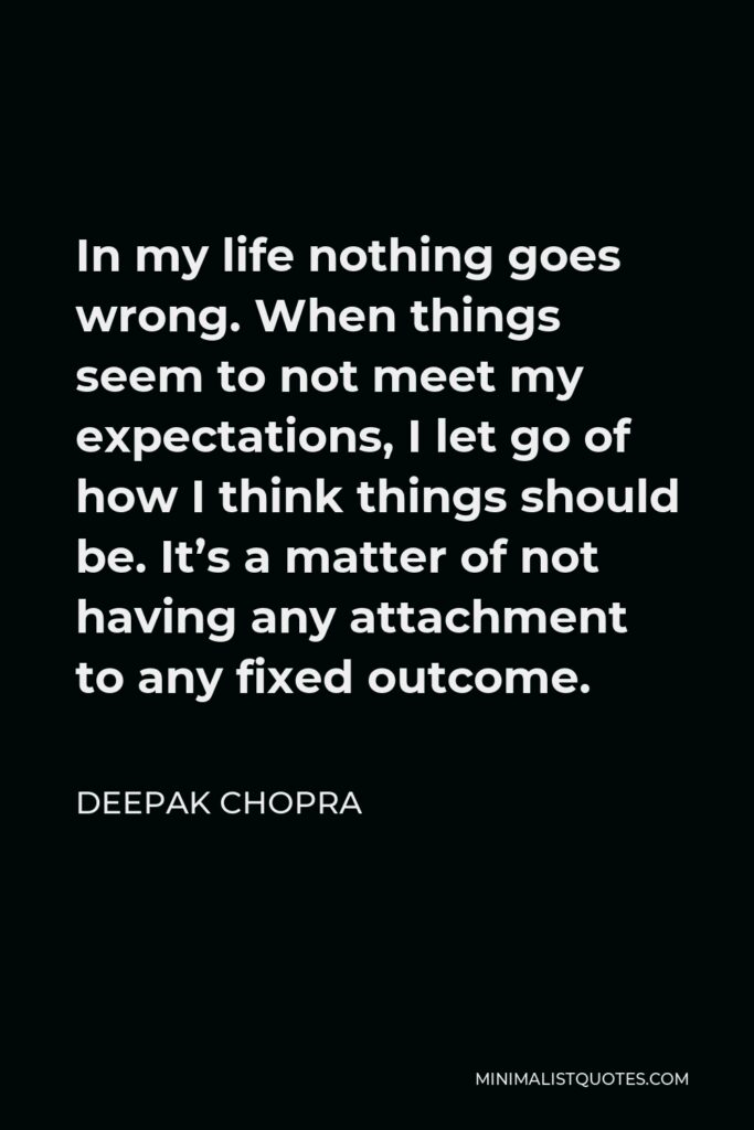 Deepak Chopra Quote - In my life nothing goes wrong. When things seem to not meet my expectations, I let go of how I think things should be. It’s a matter of not having any attachment to any fixed outcome.