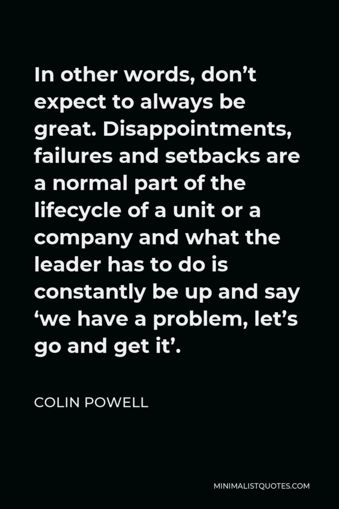 Colin Powell Quote - In other words, don’t expect to always be great. Disappointments, failures and setbacks are a normal part of the lifecycle of a unit or a company and what the leader has to do is constantly be up and say ‘we have a problem, let’s go and get it’.