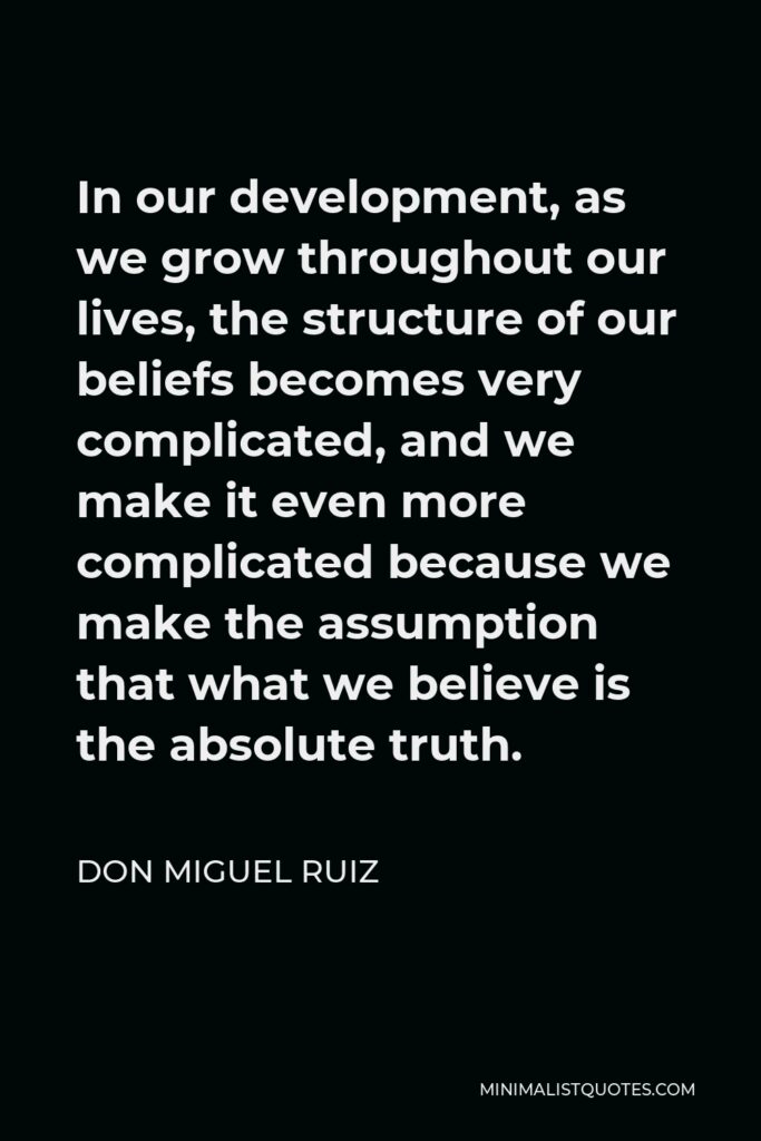 Don Miguel Ruiz Quote - In our development, as we grow throughout our lives, the structure of our beliefs becomes very complicated, and we make it even more complicated because we make the assumption that what we believe is the absolute truth.