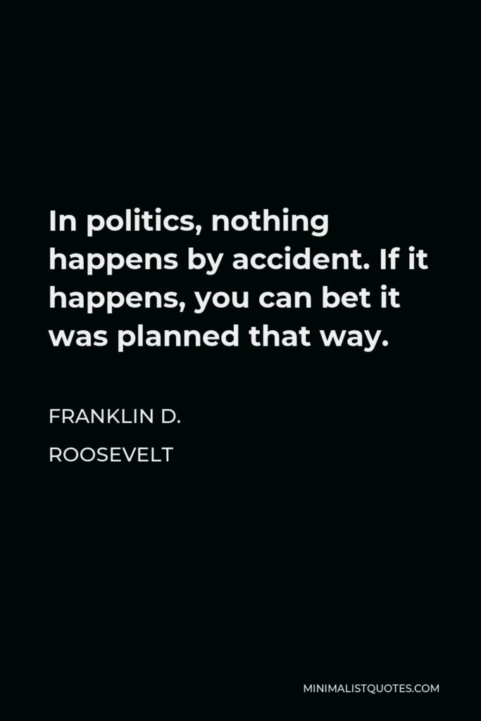 Franklin D. Roosevelt Quote - In politics, nothing happens by accident. If it happens, you can bet it was planned that way.