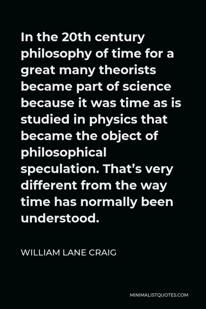 William Lane Craig Quote - In the 20th century philosophy of time for a great many theorists became part of science because it was time as is studied in physics that became the object of philosophical speculation. That’s very different from the way time has normally been understood.