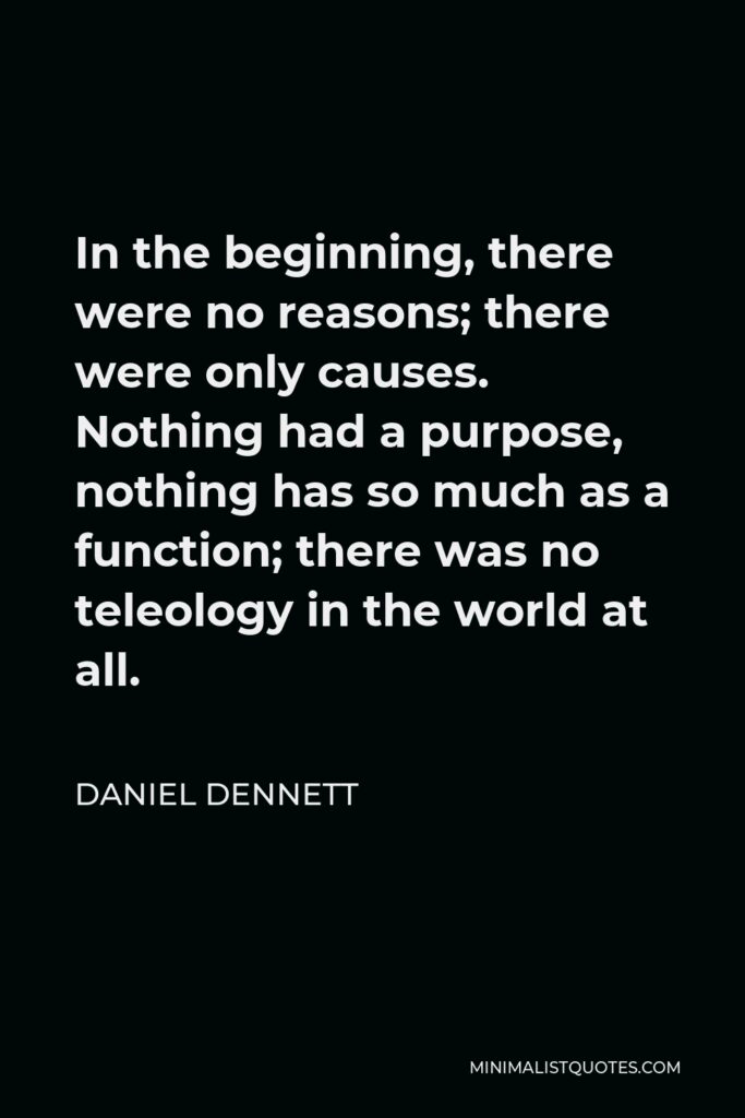 Daniel Dennett Quote - In the beginning, there were no reasons; there were only causes. Nothing had a purpose, nothing has so much as a function; there was no teleology in the world at all.