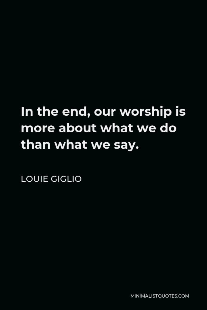 Louie Giglio Quote - In the end, our worship is more about what we do than what we say.