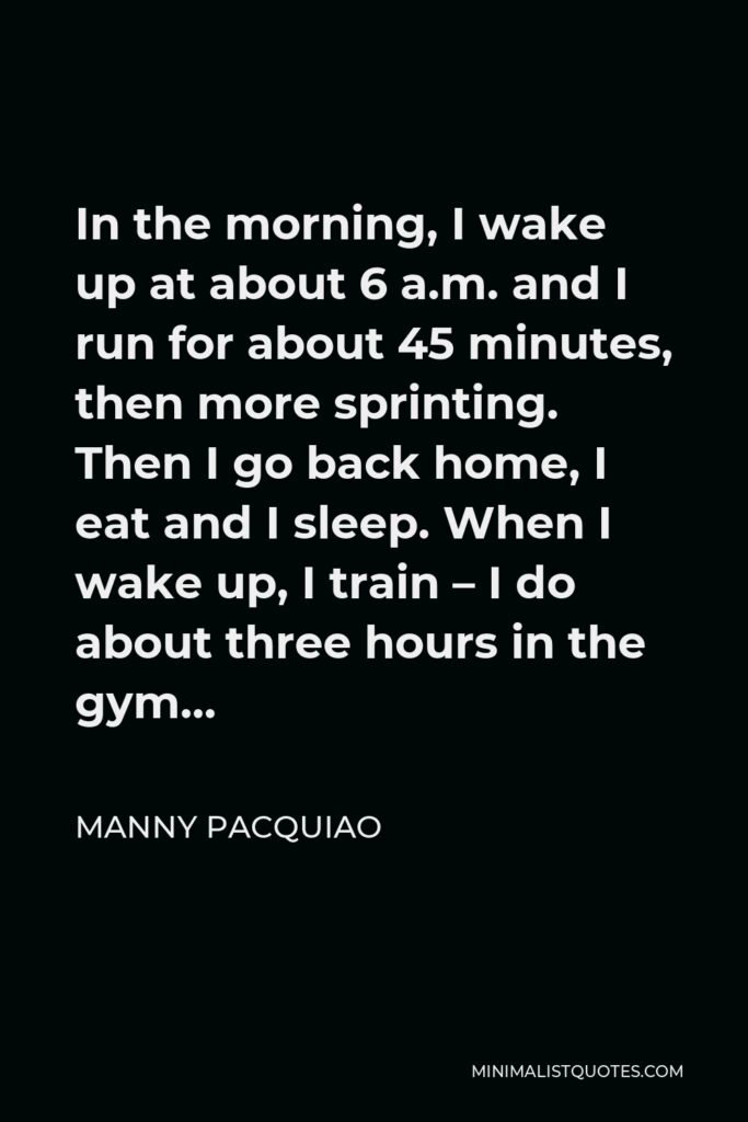 Manny Pacquiao Quote - In the morning, I wake up at about 6 a.m. and I run for about 45 minutes, then more sprinting. Then I go back home, I eat and I sleep. When I wake up, I train – I do about three hours in the gym…