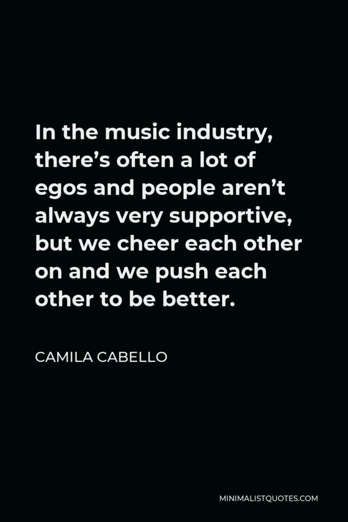 Camila Cabello Quote - In the music industry, there’s often a lot of egos and people aren’t always very supportive, but we cheer each other on and we push each other to be better.