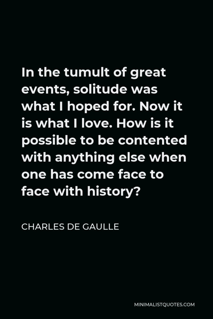 Charles de Gaulle Quote - In the tumult of great events, solitude was what I hoped for. Now it is what I love. How is it possible to be contented with anything else when one has come face to face with history?