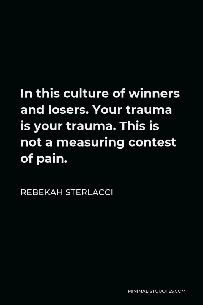 Rebekah Sterlacci Quote - In this culture of winners and losers. Your trauma is your trauma. This is not a measuring contest of pain.