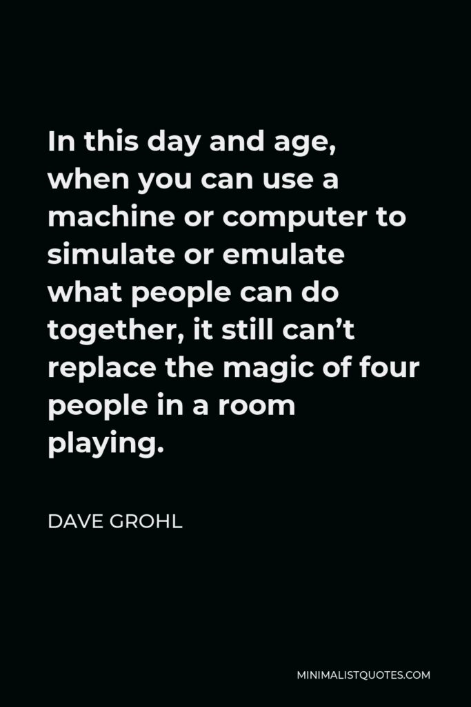 Dave Grohl Quote - In this day and age, when you can use a machine or computer to simulate or emulate what people can do together, it still can’t replace the magic of four people in a room playing.