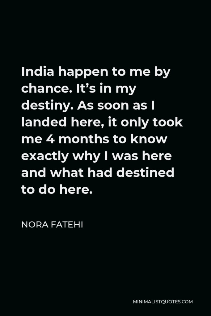 Nora Fatehi Quote - India happen to me by chance. It’s in my destiny. As soon as I landed here, it only took me 4 months to know exactly why I was here and what had destined to do here.