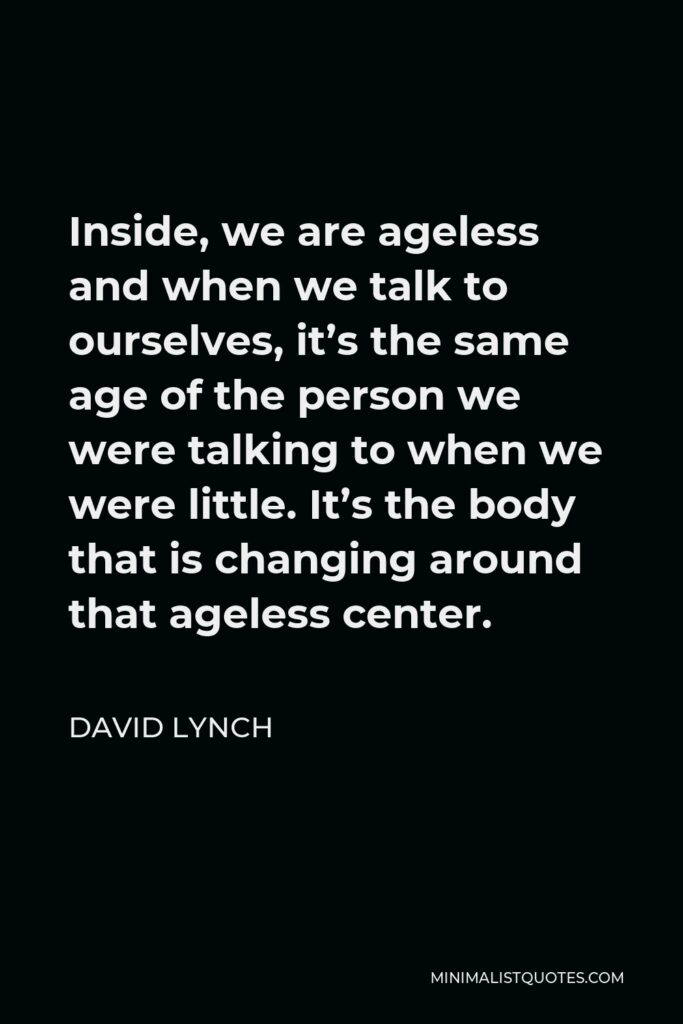 David Lynch Quote - Inside, we are ageless and when we talk to ourselves, it’s the same age of the person we were talking to when we were little. It’s the body that is changing around that ageless center.