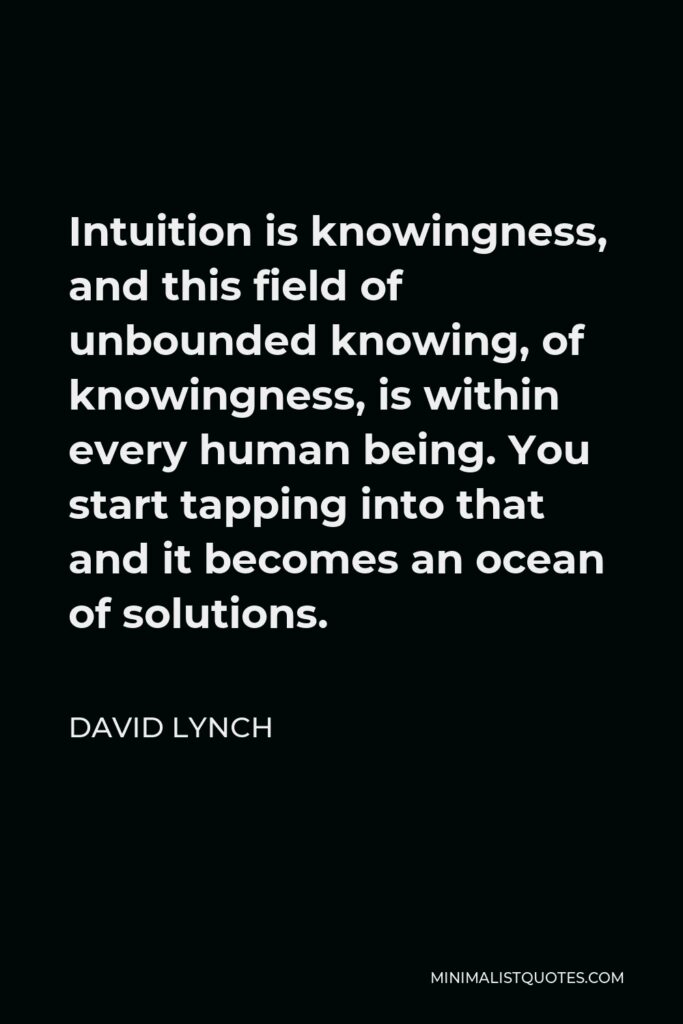 David Lynch Quote - Intuition is knowingness, and this field of unbounded knowing, of knowingness, is within every human being. You start tapping into that and it becomes an ocean of solutions.