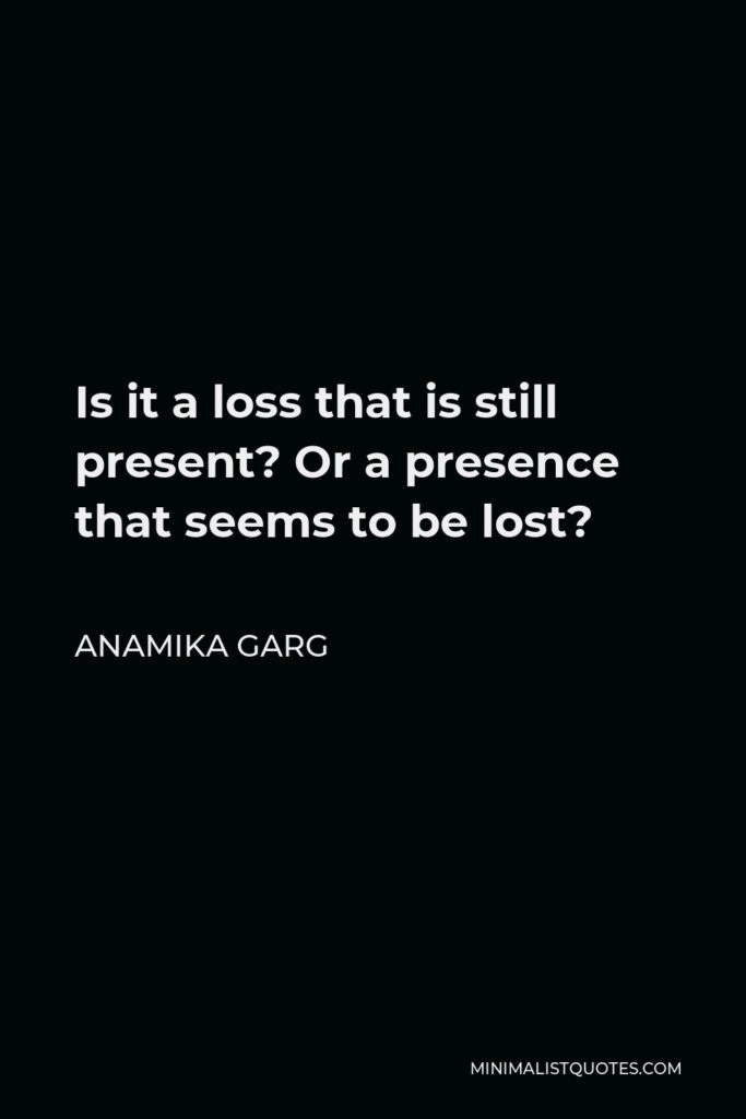 Anamika Garg Quote - Is it a loss that is still present? Or a presence that seems to be lost?