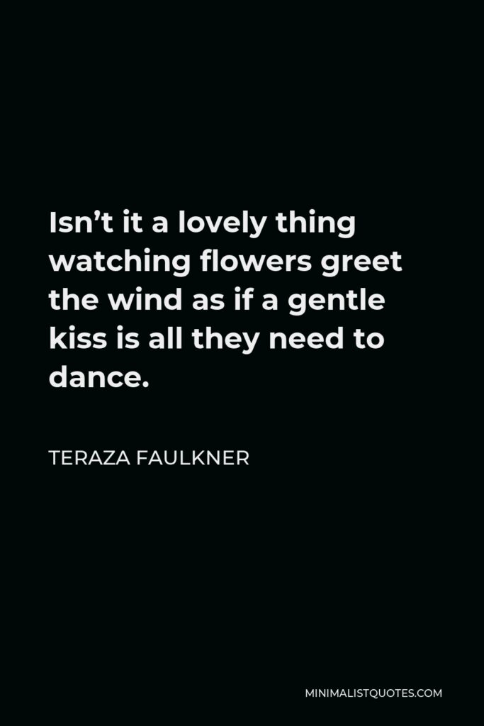 Teraza Faulkner Quote - Isn’t it a lovely thing watching flowers greet the wind as if a gentle kiss is all they need to dance.