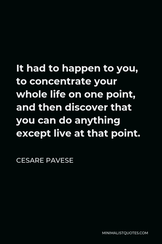 Cesare Pavese Quote - It had to happen to you, to concentrate your whole life on one point, and then discover that you can do anything except live at that point.