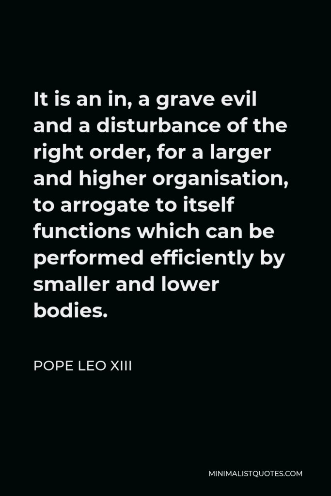 Pope Leo XIII Quote - It is an in, a grave evil and a disturbance of the right order, for a larger and higher organisation, to arrogate to itself functions which can be performed efficiently by smaller and lower bodies.