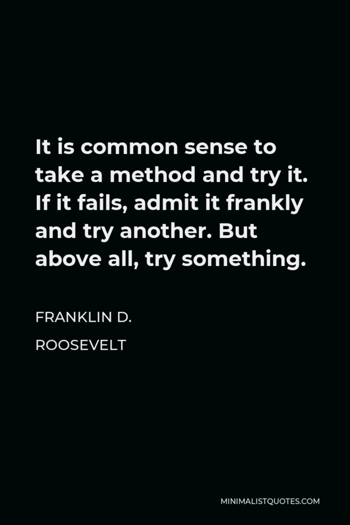 Franklin D. Roosevelt Quote - It is common sense to take a method and try it. If it fails, admit it frankly and try another. But above all, try something.