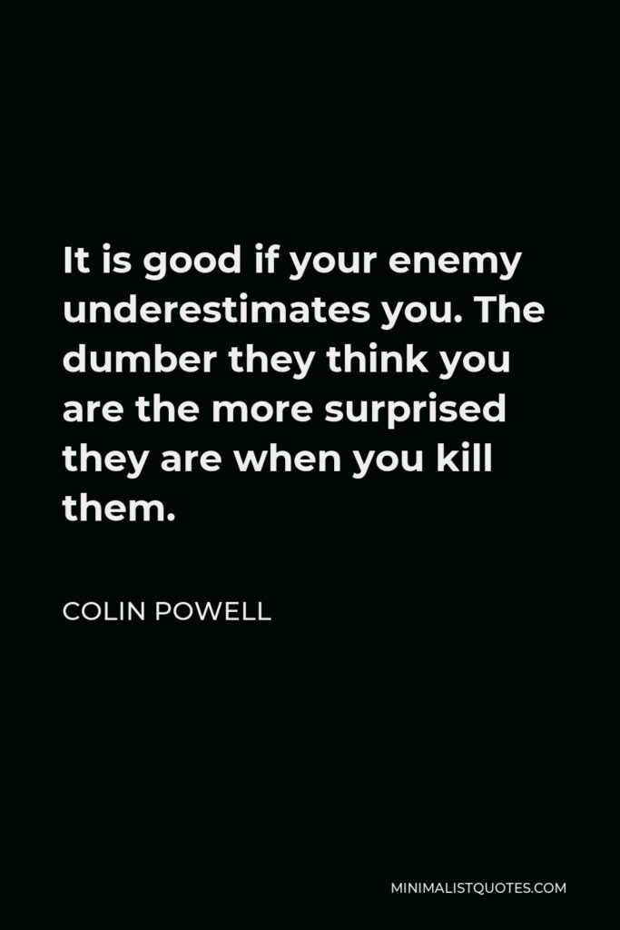 Colin Powell Quote - It is good if your enemy underestimates you. The dumber they think you are the more surprised they are when you kill them.