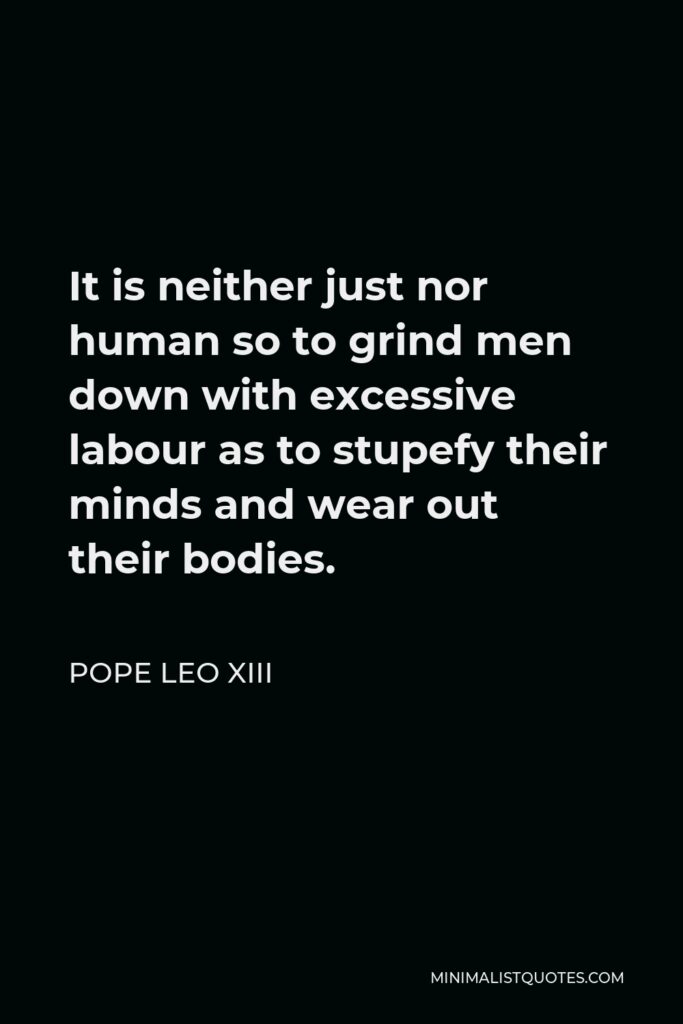 Pope Leo XIII Quote - It is neither just nor human so to grind men down with excessive labour as to stupefy their minds and wear out their bodies.